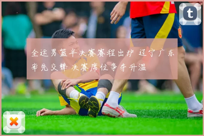 全运男篮半决赛赛程出炉 辽宁广东率先交锋 决赛席位争夺升温