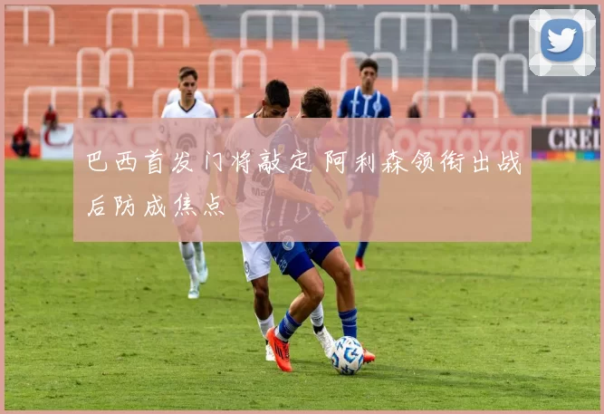 巴西首发门将敲定 阿利森领衔出战后防成焦点